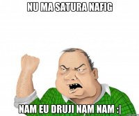 Nu ma satura nafig Nam eu druji nam nam :|