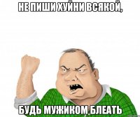 Не пиши хуйни всякой, будь мужиком блеать