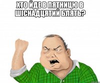 Хто йде в пятницю в шіснадцятий блять? 