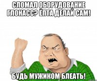 Сломал оборудование Глонасс? Ёпта делай сам! Будь мужиком блеать!