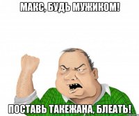 Макс, будь мужиком! Поставь такежана, блеать!