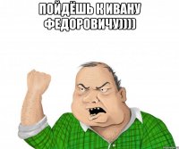 пойдёшь к ивану федоровичу)))) 