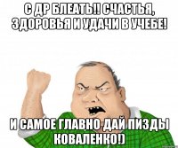 С Др блеать!! Счастья, здоровья и удачи в учебе! И самое главно дай пизды Коваленко!)