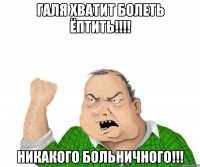 ГАЛЯ хватит болеть ёптить!!!! никакого больничного!!!