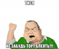 Тися не забудь торт,блеять!!!