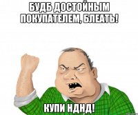 БУДБ ДОСТОЙНЫМ ПОКУПАТЕЛЕМ, БЛЕАТЬ! КУПИ НДНД!