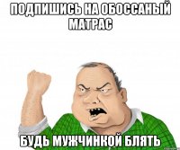 подпишись на обоссаный матрас будь мужчинкой блять