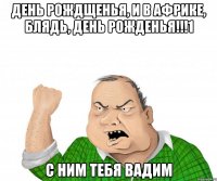 День рождщенья, и в Африке, блядь, день рожденья!!!1 С ним тебя Вадим