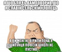 Я ШО БЛЯДЬ ВАМ ГОВОРИВ,ШО Я СЛАВІК СЕЛЬСКІЙ ХЛОПЕЦЬ А ВИ МЕНІ НЕ ВІРИЛИ,ПОКА Я ШИПУНЦЯ ПО ВСІЙ ШКОЛІ НЕ ПУСТИВ