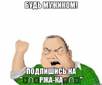 Будь мужиком! Подпишись на "╭∩╮РжА-Ка╭∩╮"