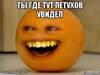 ТЫ ГДЕ ТУТ ПЕТУХОВ УВИДЕЛ 