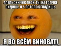 апельсинчик твой, ты на толчке сидишь и в потолок глядишь я во всём виноват!