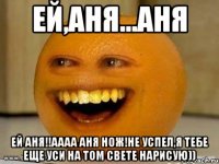 Ей,Аня...Аня Ей Аня!!АААА Аня нож!Не успел,я тебе еще уси на том свете нарисую))