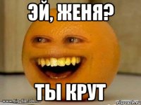 эй, женя? ты крут