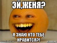 эй,женя? я знаю кто тебе нравится?!