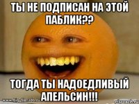 ты не подписан на этой паблик?? тогда ты надоедливый апельсин!!!