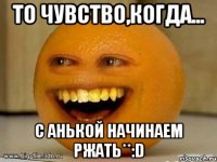 То чувство,когда... С Анькой начинаем ржать**:D