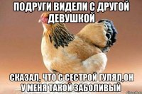 подруги видели с другой девушкой сказал, что с сестрой гулял,он у меня такой заболивый