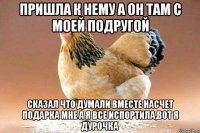 пришла к нему а он там с моей подругой сказал что думали вместе насчет подарка мне а я все испортила,вот я дурочка