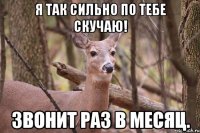 Я так сильно по тебе скучаю! Звонит раз в месяц.