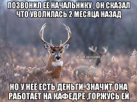 ПОЗВОНИЛ ЕЁ НАЧАЛЬНИКУ , ОН СКАЗАЛ ЧТО УВОЛИЛАСЬ 2 МЕСЯЦА НАЗАД НО У НЕЁ ЕСТЬ ДЕНЬГИ, ЗНАЧИТ ОНА РАБОТАЕТ НА КАФЕДРЕ ,ГОРЖУСЬ ЕЙ