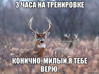 3 часа на тренировке конично, милый.я тебе верю.