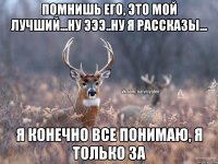 Помнишь его, это мой лучший...Ну эээ..ну я рассказы... Я конечно все понимаю, я только за