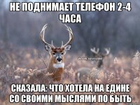 Не поднимает телефон 2-4 часа Сказала: что хотела на едине со своими мыслями по быть