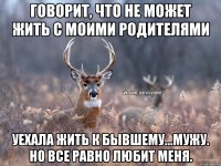 Говорит, что не может жить с моими родителями Уехала жить к бывшему...мужу. Но все равно любит меня.