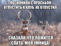 Позвонила с просьбой отпустить к клуб. Не отпустил. Сказала, что ложится спать. Моя умница!