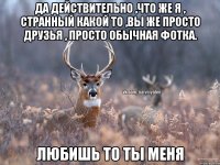 Да действительно ,что же я , странный какой то ,вы же просто друзья , просто обычная фотка. любишь то ты меня