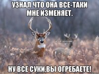 Узнал что она все-таки мне изменяет. Ну все суки,вы огребаете!