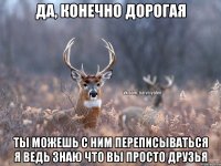 да, конечно дорогая ты можешь с ним переписываться я ведь знаю что вы просто друзья