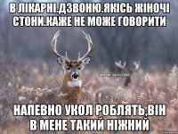 в лікарні.дзвоню.якісь жіночі стони.каже не може говорити напевно укол роблять,він в мене такий ніжний