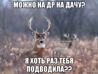 можно на др на дачу? я хоть раз тебя подводила??