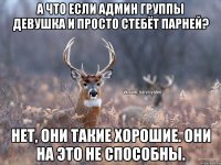 А что если админ группы девушка и просто стебёт парней? Нет, они такие хорошие. Они на это не способны.