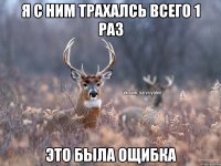 Я с ним трахалсь всего 1 раз это была ощибка