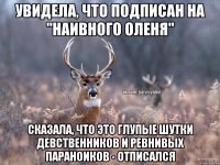 УВИДЕЛА, ЧТО ПОДПИСАН НА "НАИВНОГО ОЛЕНЯ" СКАЗАЛА, ЧТО ЭТО ГЛУПЫЕ ШУТКИ ДЕВСТВЕННИКОВ И РЕВНИВЫХ ПАРАНОИКОВ - ОТПИСАЛСЯ