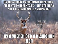 На спрашивай ру любимую спросили - "тебе кто то нравится"? - Она ответила, что есть на примете 2 мужчины! Ну я уверен это я и Джонни Дэп