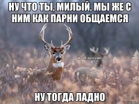 ну что ты, милый, мы же с ним как парни общаемся ну тогда ладно