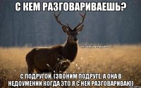 C кем разговариваешь? С подругой. (Звоним подруге, а она в недоумении когда это я с ней разговариваю)