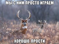 Мы с ним просто играем Хорошо, прости