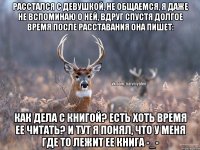 Расстался с девушкой, не общаемся, я даже не вспоминаю о ней, вдруг спустя долгое время после расставания она пишет: Как дела с книгой? Есть хоть время ее читать? И тут я понял, что у меня где то лежит ее книга -_-