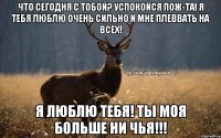 что сегодня с тобой? успокойся пож-та! я тебя люблю очень сильно и мне плеввать на всех! Я люблю тебя! Ты моя больше ни чья!!!