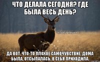 Что делала сегодня? Где была весь день? Да вот, что-то плохое самочувствие. Дома была, отсыпалась, в себя приходила.