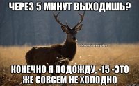 через 5 минут выходишь? конечно я подожду, -15 -это же совсем не холодно