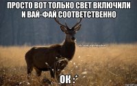 Просто вот только свет включили И вай-фай соответственно ок :*