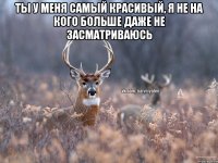 Ты у меня самый красивый, я не на кого больше даже не засматриваюсь 