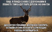 Паш, я пойду схожу с девченками в планету. Там будут пару друзей, но они геи Да конечно любимая, могла и не говорить. Оставайся у них ночевать, если поздно будешь возвращаться