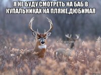 я не буду смотреть на баб в купальниках на пляже,дюбимая 